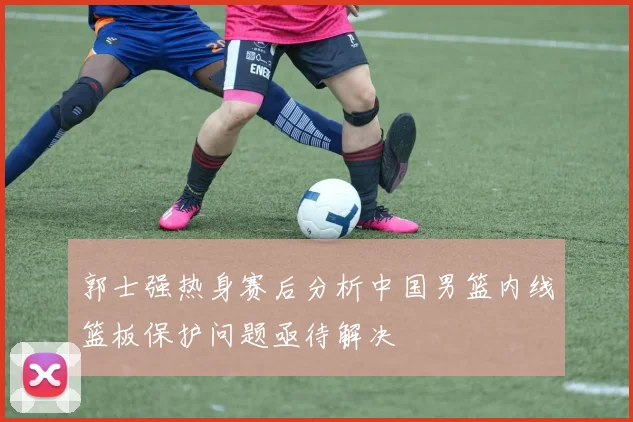 郭士强热身赛后分析中国男篮内线篮板保护问题亟待解决