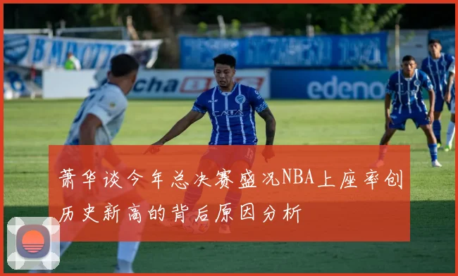 萧华谈今年总决赛盛况NBA上座率创历史新高的背后原因分析