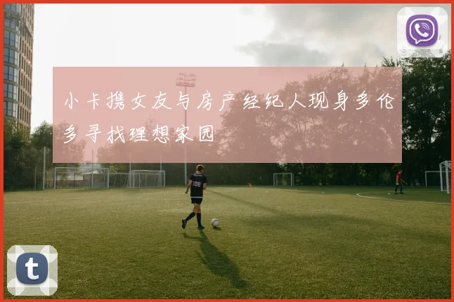 小卡携女友与房产经纪人现身多伦多寻找理想家园
