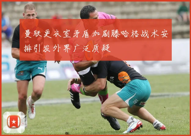 曼联更衣室矛盾加剧滕哈格战术安排引发外界广泛质疑