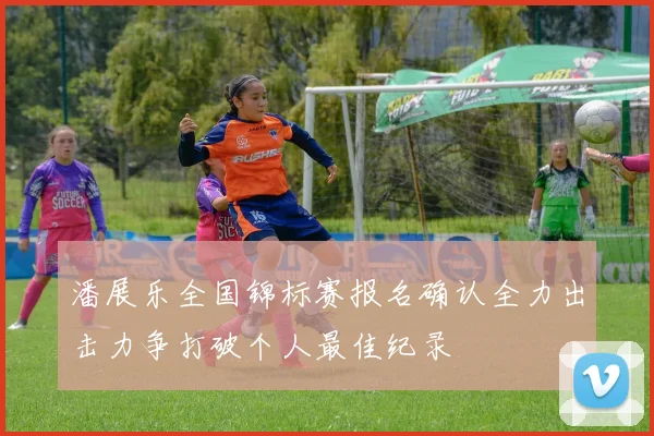 潘展乐全国锦标赛报名确认全力出击力争打破个人最佳纪录