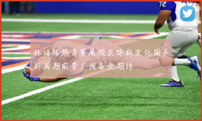 林诗栋热身赛展现发球新变化国乒新周期前景广阔备受期待