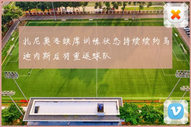 扎尼奥洛缺席训练状态持续续约乌迪内斯后将重返球队