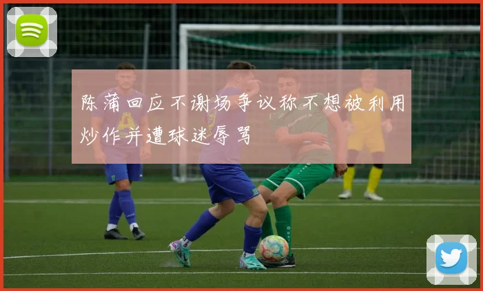 陈蒲回应不谢场争议称不想被利用炒作并遭球迷辱骂