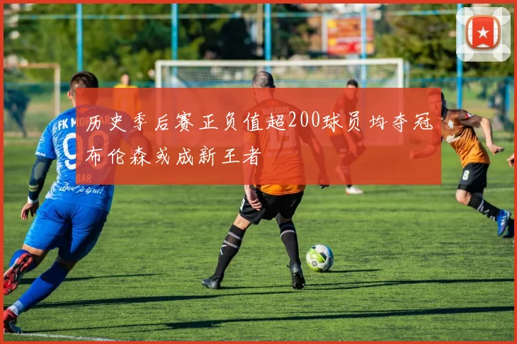 历史季后赛正负值超200球员均夺冠布伦森或成新王者