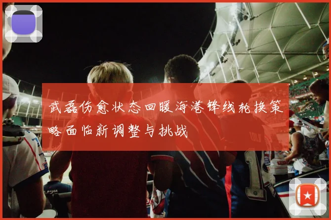 武磊伤愈状态回暖海港锋线轮换策略面临新调整与挑战