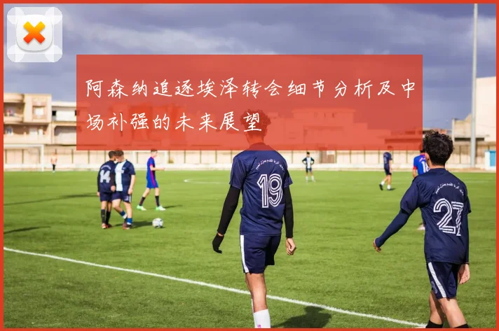 阿森纳追逐埃泽转会细节分析及中场补强的未来展望